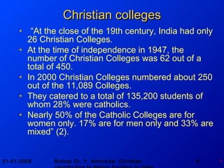 31-01-2008 Bishop Dr. Y. Ambroise: Christian 9 9
Christian collegesChristian colleges
• “At the close of the 19th century, India had only
26 Christian Colleges.
• At the time of independence in 1947, the
number of Christian Colleges was 62 out of a
total of 450.
• In 2000 Christian Colleges numbered about 250
out of the 11,089 Colleges.
• They catered to a total of 135,200 students of
whom 28% were catholics.
• Nearly 50% of the Catholic Colleges are for
women only. 17% are for men only and 33% are
mixed” (2).
 