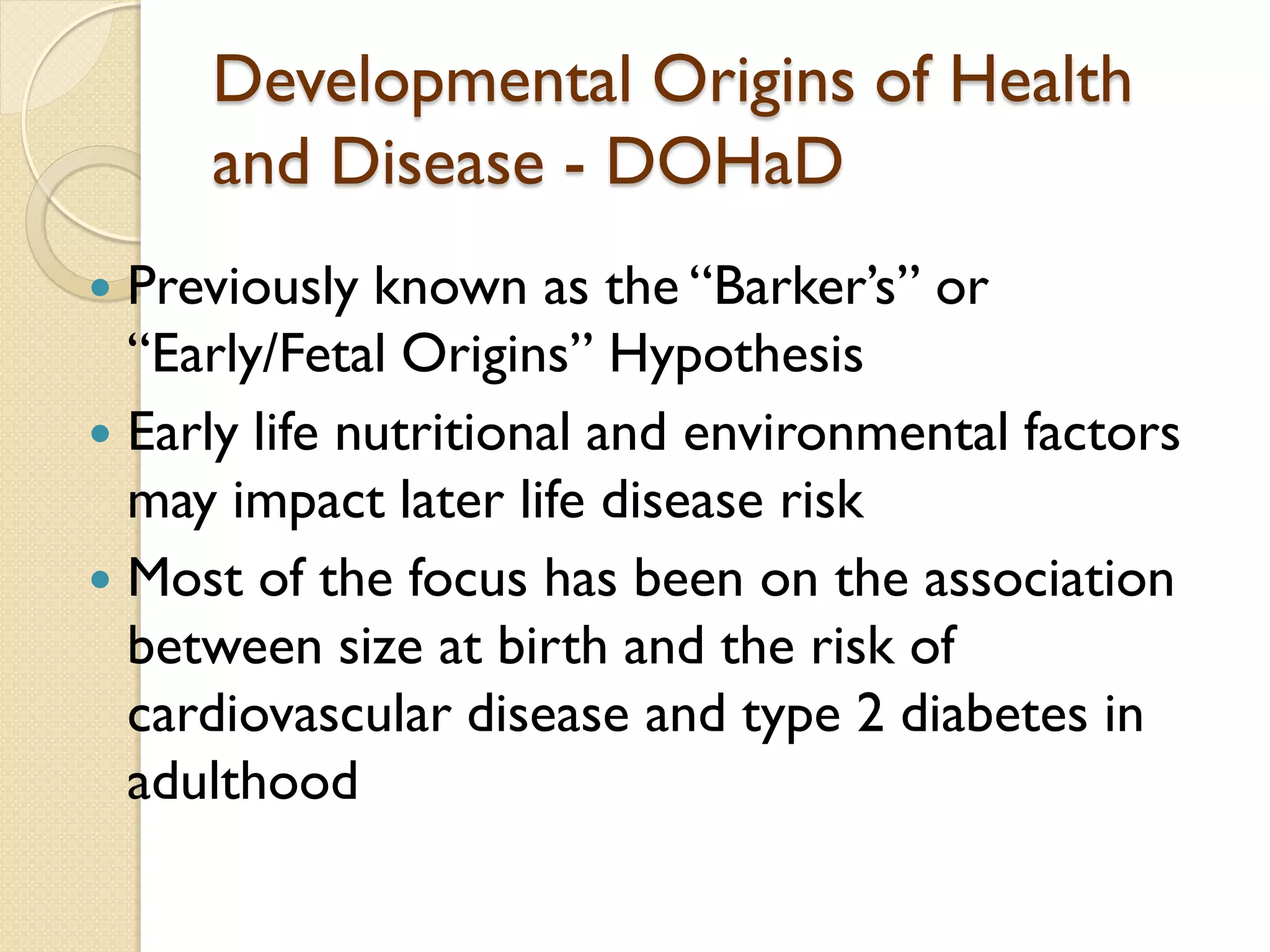 Developmental Origins of Health
and Disease - DOHaD
 Previously known as the “Barker’s” or
“Early/Fetal Origins” Hypothesis
 Early life nutritional and environmental factors
may impact later life disease risk
 Most of the focus has been on the association
between size at birth and the risk of
cardiovascular disease and type 2 diabetes in
adulthood
 