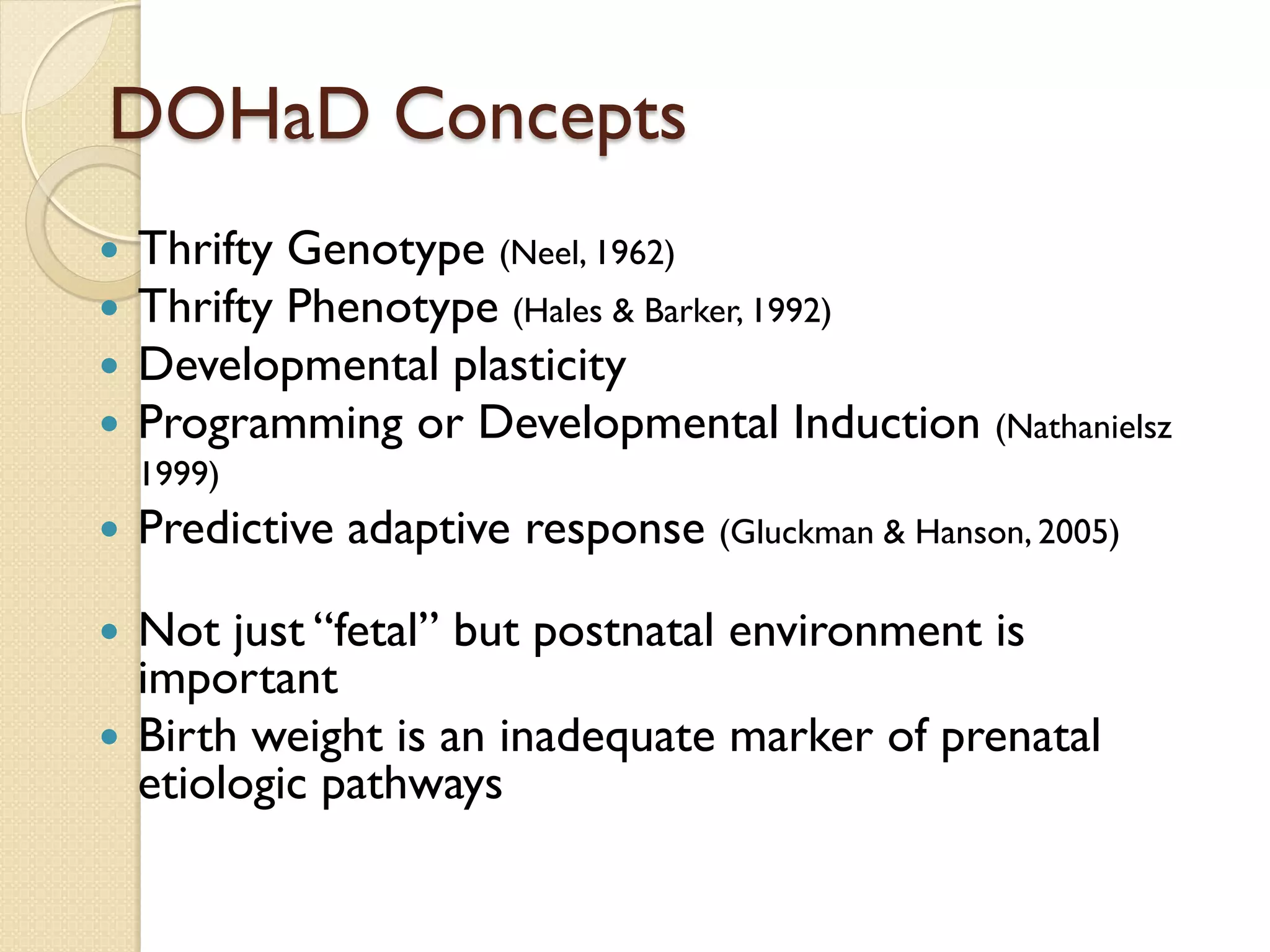 DOHaD Concepts
 Thrifty Genotype (Neel, 1962)
 Thrifty Phenotype (Hales & Barker, 1992)
 Developmental plasticity
 Programming or Developmental Induction (Nathanielsz
1999)
 Predictive adaptive response (Gluckman & Hanson, 2005)
 Not just “fetal” but postnatal environment is
important
 Birth weight is an inadequate marker of prenatal
etiologic pathways
 