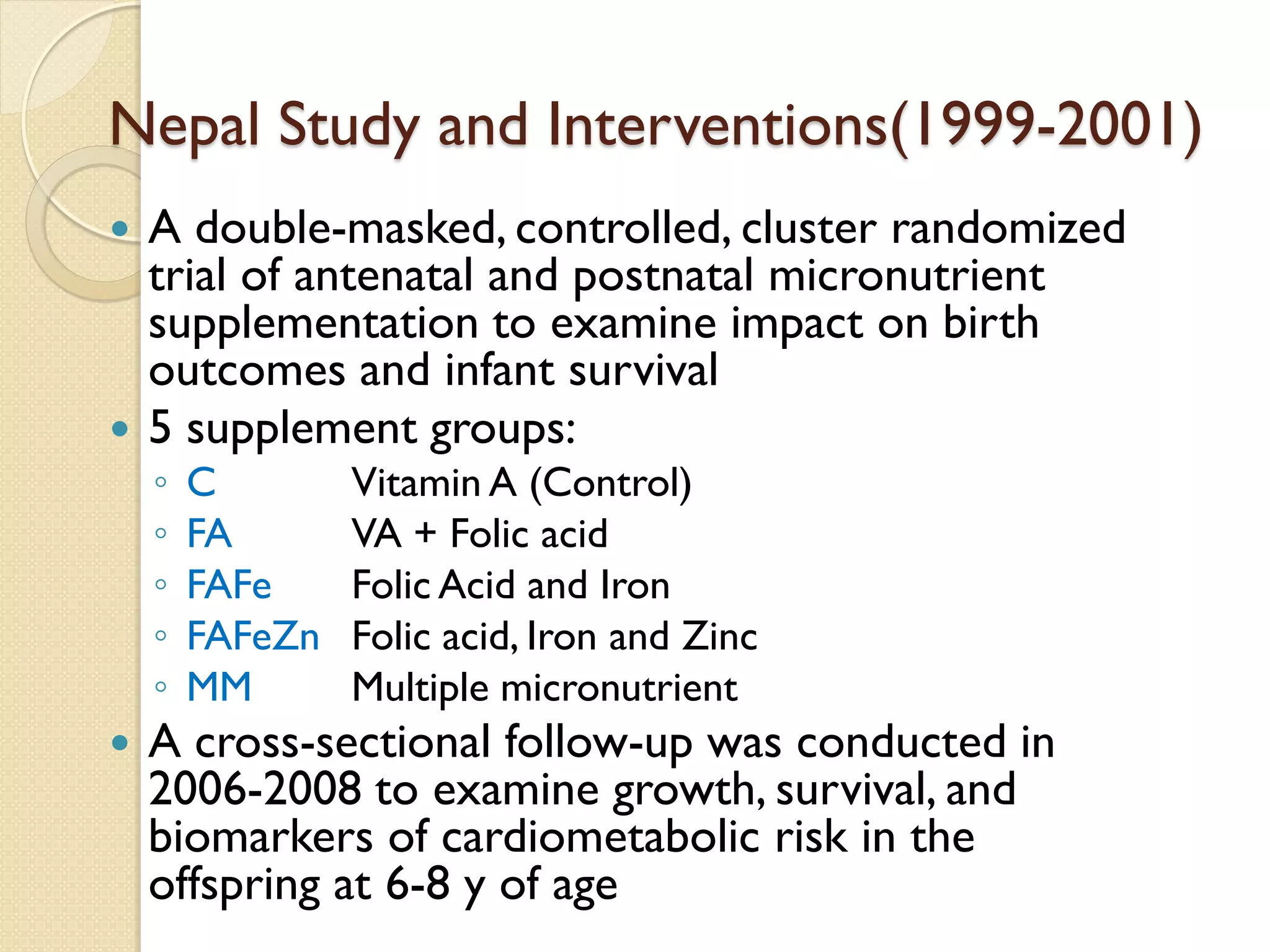 Nepal Study and Interventions(1999-2001)
 A double-masked, controlled, cluster randomized
trial of antenatal and postnatal micronutrient
supplementation to examine impact on birth
outcomes and infant survival
 5 supplement groups:
◦ C Vitamin A (Control)
◦ FA VA + Folic acid
◦ FAFe Folic Acid and Iron
◦ FAFeZn Folic acid, Iron and Zinc
◦ MM Multiple micronutrient
 A cross-sectional follow-up was conducted in
2006-2008 to examine growth, survival, and
biomarkers of cardiometabolic risk in the
offspring at 6-8 y of age
 