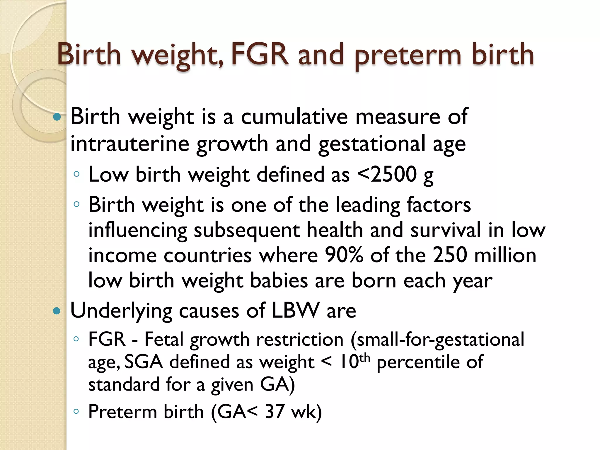 Birth weight, FGR and preterm birth
 Birth weight is a cumulative measure of
intrauterine growth and gestational age
◦ Low birth weight defined as <2500 g
◦ Birth weight is one of the leading factors
influencing subsequent health and survival in low
income countries where 90% of the 250 million
low birth weight babies are born each year
 Underlying causes of LBW are
◦ FGR - Fetal growth restriction (small-for-gestational
age, SGA defined as weight < 10th percentile of
standard for a given GA)
◦ Preterm birth (GA< 37 wk)
 
