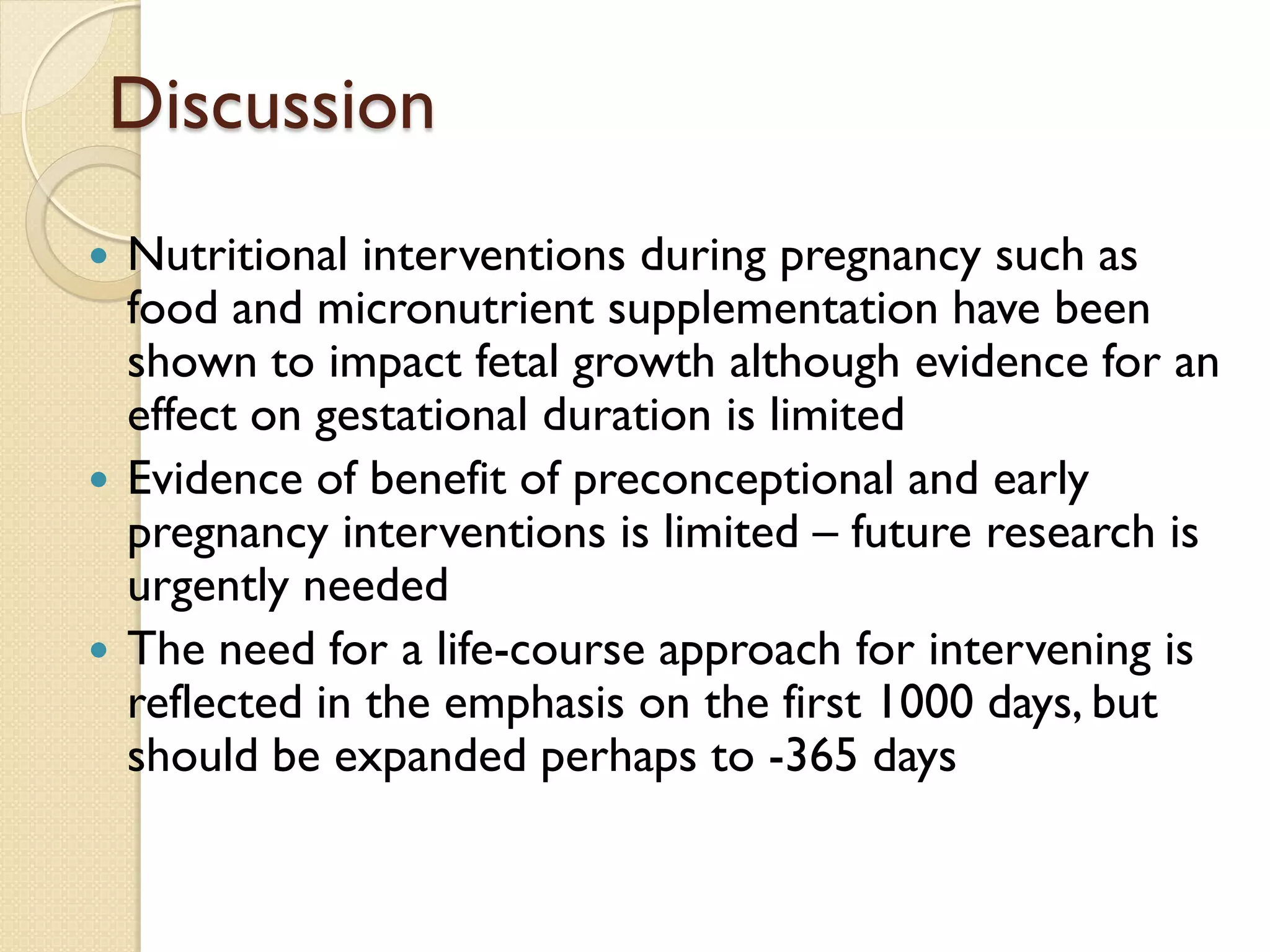 Discussion
 Nutritional interventions during pregnancy such as
food and micronutrient supplementation have been
shown to impact fetal growth although evidence for an
effect on gestational duration is limited
 Evidence of benefit of preconceptional and early
pregnancy interventions is limited – future research is
urgently needed
 The need for a life-course approach for intervening is
reflected in the emphasis on the first 1000 days, but
should be expanded perhaps to -365 days
 