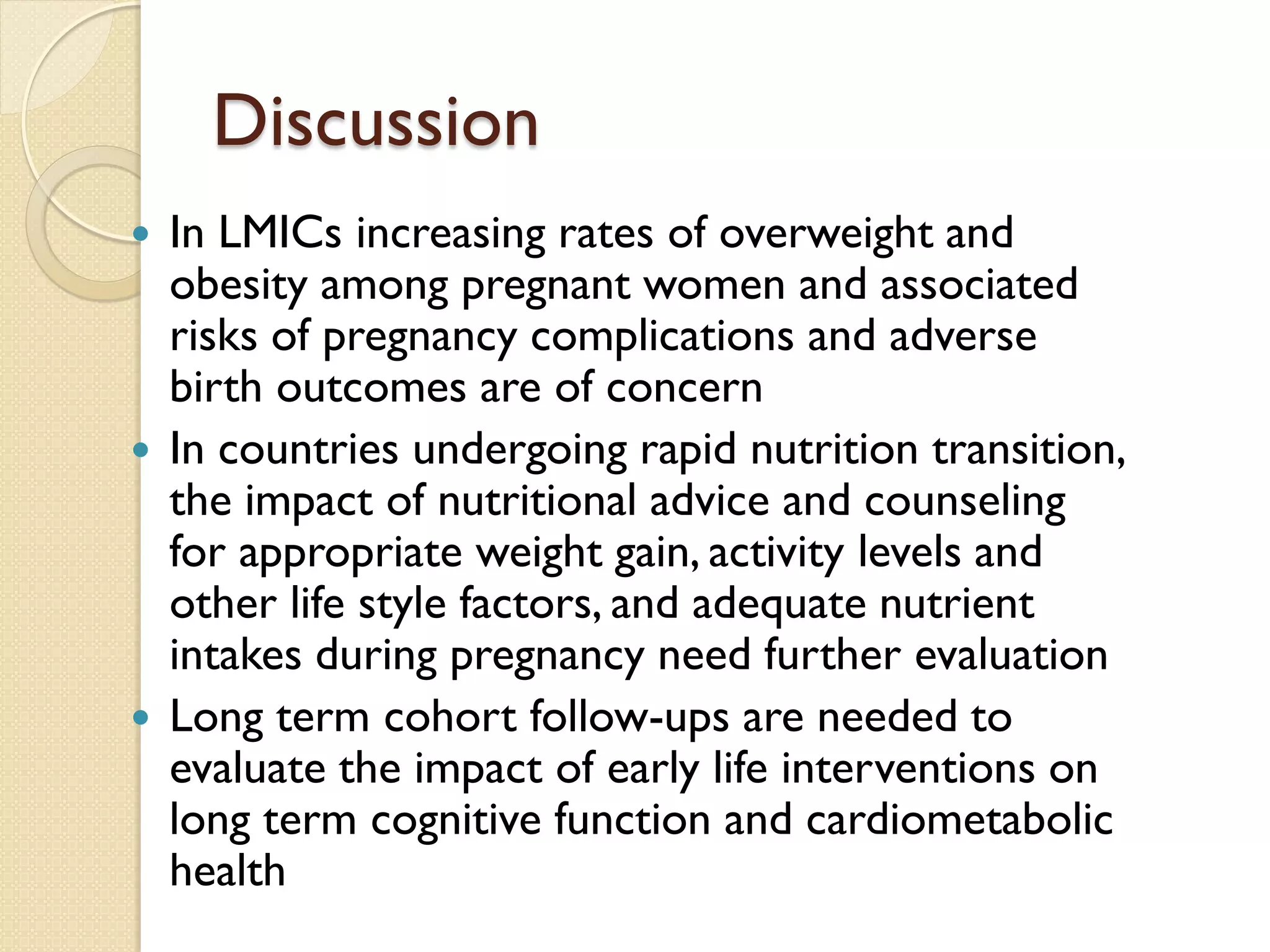 Discussion
 In LMICs increasing rates of overweight and
obesity among pregnant women and associated
risks of pregnancy complications and adverse
birth outcomes are of concern
 In countries undergoing rapid nutrition transition,
the impact of nutritional advice and counseling
for appropriate weight gain, activity levels and
other life style factors, and adequate nutrient
intakes during pregnancy need further evaluation
 Long term cohort follow-ups are needed to
evaluate the impact of early life interventions on
long term cognitive function and cardiometabolic
health
 