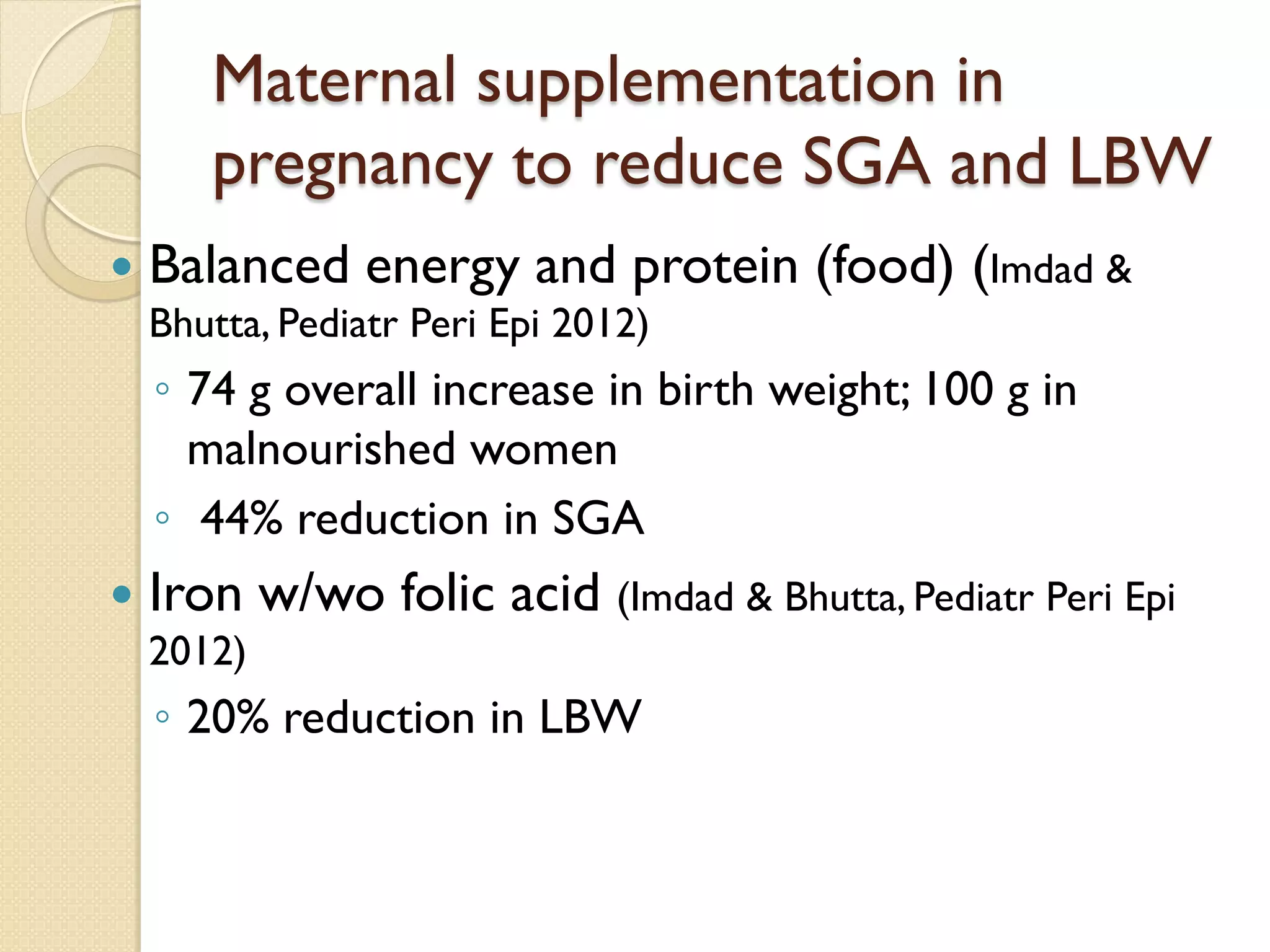 Maternal supplementation in
pregnancy to reduce SGA and LBW
 Balanced energy and protein (food) (Imdad &
Bhutta, Pediatr Peri Epi 2012)
◦ 74 g overall increase in birth weight; 100 g in
malnourished women
◦ 44% reduction in SGA
 Iron w/wo folic acid (Imdad & Bhutta, Pediatr Peri Epi
2012)
◦ 20% reduction in LBW
 