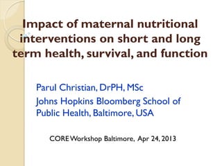 Impact of maternal nutritional
interventions on short and long
term health, survival, and function
Parul Christian, DrPH, MSc
Johns Hopkins Bloomberg School of
Public Health, Baltimore, USA
COREWorkshop Baltimore, Apr 24, 2013
 