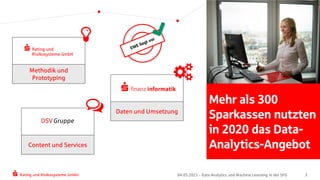 Rating und Risikosysteme GmbH 04.05.2021 - Data Analytics und Machine Learning in der SFG 3
Mehr als 300
Sparkassen nutzten
in 2020 das Data-
Analytics-Angebot
Methodik und
Prototyping
Daten und Umsetzung
Content und Services
 