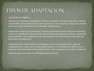 AM SE ME OCURREN 3: Adaptación bioquímica (fisiológica): Ocurre un cambio en la frecuencia de los hálelos responsables de la producción de cierta sustancia, como respuesta a una cierta presión de selección que actúa sobre los individuos reproductores. Adaptación estructural (anatómica): Ocurre la aparición de una estructura anatómica nueva o la modificación funcional de una estructura previamente existente, provocada genéticamente, cono respuesta a una cierta presión de selección que actúa sobre los individuos reproductores. Adaptación del comportamiento (etológica): Ocurre la aparición de un rasgo de comportamiento innato, provocado genéticamente, o la modificación efectiva de un rasgo de comportamiento innato preexistente, como respuesta a una cierta presión de selección que actúa sobre los individuos reproductores.   