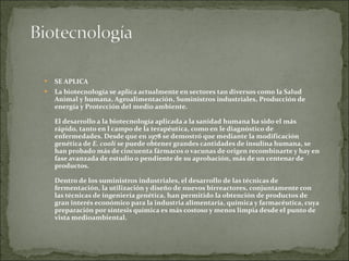 SE APLICA La biotecnología se aplica actualmente en sectores tan diversos como la Salud Animal y humana, Agroalimentación, Suministros industriales, Producción de energía y Protección del medio ambiente. El desarrollo a la biotecnología aplicada a la sanidad humana ha sido el más rápido, tanto en l campo de la terapéutica, como en le diagnóstico de enfermedades. Desde que en 1978 se demostró que mediante la modificación genética de  E. coolí  se puede obtener grandes cantidades de insulina humana, se han probado más de cincuenta fármacos o vacunas de origen recombinarte y hay en fase avanzada de estudio o pendiente de su aprobación, más de un centenar de productos. Dentro de los suministros industriales, el desarrollo de las técnicas de fermentación, la utilización y diseño de nuevos birreactores, conjuntamente con las técnicas de ingeniería genética, han permitido la obtención de productos de gran interés económico para la industria alimentaría, química y farmacéutica, cuya preparación por síntesis química es más costoso y menos limpia desde el punto de vista medioambiental.  