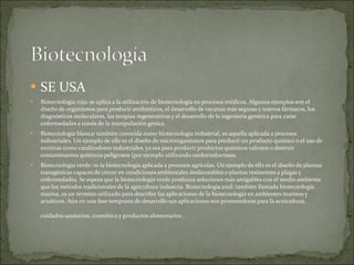 SE USA Biotecnología roja: se aplica a la utilización de biotecnología en procesos médicos. Algunos ejemplos son el diseño de organismos para producir antibióticos, el desarrollo de vacunas más seguras y nuevos fármacos, los diagnósticos moleculares, las terapias regenerativas y el desarrollo de la ingeniería genética para curar enfermedades a través de la manipulación génica. Biotecnología blanca: también conocida como biotecnología industrial, es aquella aplicada a procesos industriales. Un ejemplo de ello es el diseño de microorganismos para producir un producto químico o el uso de enzimas como catalizadores industriales, ya sea para producir productos químicos valiosos o destruir contaminantes químicos peligrosos (por ejemplo utilizando oxidorreductasas. Biotecnología verde: es la biotecnología aplicada a procesos agrícolas. Un ejemplo de ello es el diseño de plantas transgénicas capaces de crecer en condiciones ambientales desfavorables o plantas resistentes a plagas y enfermedades. Se espera que la biotecnología verde produzca soluciones más amigables con el medio ambiente que los métodos tradicionales de la agricultura industria. Biotecnología azul: también llamada biotecnología marina, es un término utilizado para describir las aplicaciones de la biotecnología en ambientes marinos y acuáticos. Aún en una fase temprana de desarrollo sus aplicaciones son prometedoras para la acuicultura, cuidados sanitarios, cosmética y productos alimentarios .  