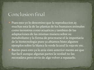Pues esto yo lo denomino que la reproduccion ay muchas esta la de las plantas de los humanos animales como terrestres como acuaticos y tambien de las adaptaciones de las mismas manera sobre su metabolismo y la forma de procrearse el la importacia de la biotecnologia pues ya abiamos bisto algunos ejemplos sobre la blanca la verde la azul la roja etc etc. Bueno pues esto ya lo avia visto anterior mente asi que fue facil aunque algunas partes la verdad no las recoradava pero sirvio de algo volver a repasarlo. 