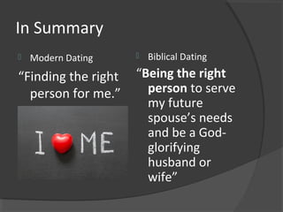 In Summary
 Modern Dating
“Finding the right
person for me.”
 Biblical Dating
“Being the right
person to serve
my future
spouse’s needs
and be a God-
glorifying
husband or
wife”
 