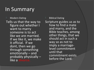 In Summary
 Modern Dating
Tells us that the way to
figure out whether I
want to marry
someone is to act
like we are married.
If we like it, we make
it official. If we
dont, then we go
through something
emotionally – and
probably physically –
like a divorce.
 Biblical Dating
Scripture guides us as to
how to find a mate
and marry, and the
Bible teaches, among
other things, that we
should act in such a
way so as not to
imply a marriage-
level commitment
until that
commitment exists
before the Lord.
 