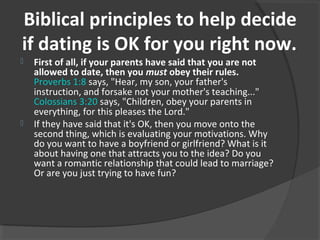 Biblical principles to help decide
if dating is OK for you right now.
 First of all, if your parents have said that you are not
allowed to date, then you must obey their rules.
Proverbs 1:8 says, "Hear, my son, your father's
instruction, and forsake not your mother's teaching..."
Colossians 3:20 says, "Children, obey your parents in
everything, for this pleases the Lord."
 If they have said that it's OK, then you move onto the
second thing, which is evaluating your motivations. Why
do you want to have a boyfriend or girlfriend? What is it
about having one that attracts you to the idea? Do you
want a romantic relationship that could lead to marriage?
Or are you just trying to have fun?
 