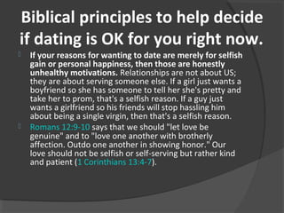 Biblical principles to help decide
if dating is OK for you right now.
 If your reasons for wanting to date are merely for selfish
gain or personal happiness, then those are honestly
unhealthy motivations. Relationships are not about US;
they are about serving someone else. If a girl just wants a
boyfriend so she has someone to tell her she's pretty and
take her to prom, that's a selfish reason. If a guy just
wants a girlfriend so his friends will stop hassling him
about being a single virgin, then that's a selfish reason.
 Romans 12:9-10 says that we should "let love be
genuine" and to "love one another with brotherly
affection. Outdo one another in showing honor." Our
love should not be selfish or self-serving but rather kind
and patient (1 Corinthians 13:4-7).
 