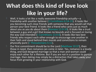 What does this kind of love look
like in your life?
 Well, it looks a lot like a really awesome friendship actually—a
friendship with another believer (2 Corinthians 6:14-15). It looks like
you becoming such close friends with someone that you would call that
person your best friend. It looks like a friend who cares just as much
about you as you do about them (Romans 12:9-10). It looks like a trust
between a guy and a girl that knows no bounds and is focused on loving
the way God intended (1 Corinthians 13:4-8). It looks like two best
friends who respect each other enough to encourage one another in
their faith and stand behind their morals and convictions to remain
physically pure (1 Thessalonians 5:11).
 Our first commitment should be to the Lord (Matthew 10:37), then
those in need, then romance can come in later. Yes, romance is a lovely
thing, and God designed marriage so that a man and woman could
enjoy each other for a lifetime. But if you are not in a position to pursue
marriage, then dating may simply be a distraction that takes away your
focus from growing in your relationship with God.
 