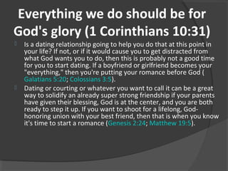 Everything we do should be for
God's glory (1 Corinthians 10:31)
 Is a dating relationship going to help you do that at this point in
your life? If not, or if it would cause you to get distracted from
what God wants you to do, then this is probably not a good time
for you to start dating. If a boyfriend or girlfriend becomes your
"everything," then you're putting your romance before God (
Galatians 5:20; Colossians 3:5).
 Dating or courting or whatever you want to call it can be a great
way to solidify an already super strong friendship if your parents
have given their blessing, God is at the center, and you are both
ready to step it up. If you want to shoot for a lifelong, God-
honoring union with your best friend, then that is when you know
it's time to start a romance (Genesis 2:24; Matthew 19:5).
 