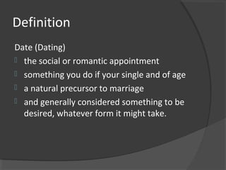 Definition
Date (Dating)
 the social or romantic appointment
 something you do if your single and of age
 a natural precursor to marriage
 and generally considered something to be
desired, whatever form it might take.
 