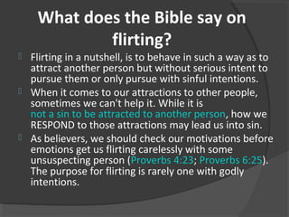 What does the Bible say on
flirting?
 Flirting in a nutshell, is to behave in such a way as to
attract another person but without serious intent to
pursue them or only pursue with sinful intentions.
 When it comes to our attractions to other people,
sometimes we can't help it. While it is
not a sin to be attracted to another person, how we
RESPOND to those attractions may lead us into sin.
 As believers, we should check our motivations before
emotions get us flirting carelessly with some
unsuspecting person (Proverbs 4:23; Proverbs 6:25).
The purpose for flirting is rarely one with godly
intentions.
 