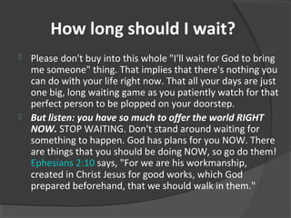 How long should I wait?
 Please don't buy into this whole "I'll wait for God to bring
me someone" thing. That implies that there's nothing you
can do with your life right now. That all your days are just
one big, long waiting game as you patiently watch for that
perfect person to be plopped on your doorstep.
 But listen: you have so much to offer the world RIGHT
NOW. STOP WAITING. Don't stand around waiting for
something to happen. God has plans for you NOW. There
are things that you should be doing NOW, so go do them!
Ephesians 2:10 says, "For we are his workmanship,
created in Christ Jesus for good works, which God
prepared beforehand, that we should walk in them."
 