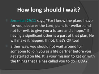 How long should I wait?
 Jeremiah 29:11 says, "For I know the plans I have
for you, declares the Lord, plans for welfare and
not for evil, to give you a future and a hope." If
having a significant other is a part of that plan, He
will make it happen. If not, that's OK too!
 Either way, you should not wait around for
someone to join you as a life partner before you
get started on life. It is your mission to get on with
the things that He has called you to do TODAY.
 