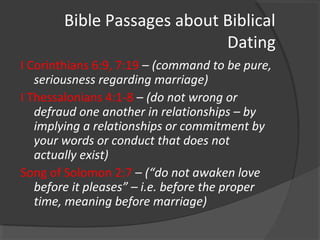 Bible Passages about Biblical
Dating
I Corinthians 6:9, 7:19 – (command to be pure,
seriousness regarding marriage)
I Thessalonians 4:1-8 – (do not wrong or
defraud one another in relationships – by
implying a relationships or commitment by
your words or conduct that does not
actually exist)
Song of Solomon 2:7 – (“do not awaken love
before it pleases” – i.e. before the proper
time, meaning before marriage)
 