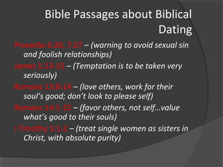 Bible Passages about Biblical
Dating
Proverbs 6:20, 7:27 – (warning to avoid sexual sin
and foolish relationships)
James 1:13-15 – (Temptation is to be taken very
seriously)
Romans 13:8-14 – (love others, work for their
soul’s good; don’t look to please self)
Romans 14:1-15 – (favor others, not self…value
what’s good to their souls)
I Timothy 5:1-2 – (treat single women as sisters in
Christ, with absolute purity)
 