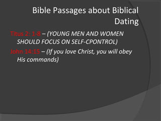 Bible Passages about Biblical
Dating
Titus 2: 1-8 – (YOUNG MEN AND WOMEN
SHOULD FOCUS ON SELF-CPONTROL)
John 14:15 – (If you love Christ, you will obey
His commands)
 