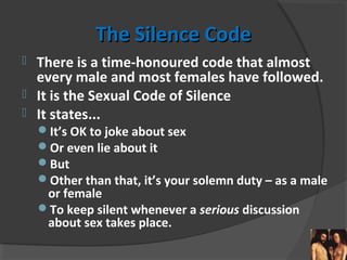 The Silence CodeThe Silence Code
 There is a time-honoured code that almost
every male and most females have followed.
 It is the Sexual Code of Silence
 It states...
It’s OK to joke about sex
Or even lie about it
But
Other than that, it’s your solemn duty – as a male
or female
To keep silent whenever a serious discussion
about sex takes place.
 