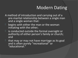 Modern Dating
A method of introduction and carrying out of a
pre-marital relationship between a single man
and a single woman that:
 begins with either the man or the woman
initiating with the other;
 is conducted outside the formal oversight or
authority of either person’s family or church;
and
 that may or may not have marriage as its goal
and is often purely “recreational” or
“educational.”
 