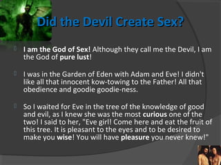 Did the Devil Create Sex?Did the Devil Create Sex?
 I am the God of Sex! Although they call me the Devil, I am
the God of pure lust!
 I was in the Garden of Eden with Adam and Eve! I didn't
like all that innocent kow-towing to the Father! All that
obedience and goodie goodie-ness.
 So I waited for Eve in the tree of the knowledge of good
and evil, as I knew she was the most curious one of the
two! I said to her, "Eve girl! Come here and eat the fruit of
this tree. It is pleasant to the eyes and to be desired to
make you wise! You will have pleasure you never knew!"
 