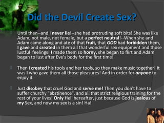 Did the Devil Create Sex?Did the Devil Create Sex?
 Until then--and I never lie!--she had protruding soft bits! She was like
Adam, not male, not female, but a perfect neutral!--When she and
Adam came along and ate of that fruit, that GOD had forbidden them,
I gave and created in them all that wonderful sex equipment and those
lustful feelings! I made them so horny, she began to flirt and Adam
began to lust after Eve's body for the first time!
 Then I created his tools and her tools, so they make music together! It
was I who gave them all those pleasures! And in order for anyone to
enjoy it
 Just disobey that cruel God and serve me! Then you don't have to
suffer churchy "abstinence", and all that strict religious training for the
rest of your lives! Only Hell hereafter, just because God is jealous of
my Sex, and now my sex is a sin! Ha!
 