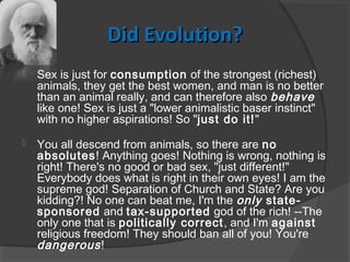 Did Evolution?Did Evolution?
 Sex is just for consumption of the strongest (richest)
animals, they get the best women, and man is no better
than an animal really, and can therefore also behave
like one! Sex is just a "lower animalistic baser instinct"
with no higher aspirations! So "just do it!"
 You all descend from animals, so there are no
absolutes! Anything goes! Nothing is wrong, nothing is
right! There's no good or bad sex, "just different!"
Everybody does what is right in their own eyes! I am the
supreme god! Separation of Church and State? Are you
kidding?! No one can beat me, I'm the only state-
sponsored and tax-supported god of the rich! --The
only one that is politically correct, and I'm against
religious freedom! They should ban all of you! You're
dangerous!
 