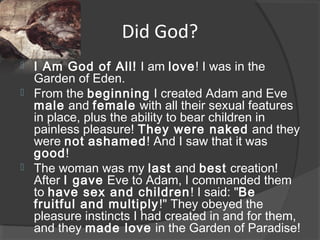 Did God?
 I Am God of All! I am love! I was in the
Garden of Eden.
 From the beginning I created Adam and Eve
male and female with all their sexual features
in place, plus the ability to bear children in
painless pleasure! They were naked and they
were not ashamed! And I saw that it was
good!
 The woman was my last and best creation!
After I gave Eve to Adam, I commanded them
to have sex and children! I said: "Be
fruitful and multiply!" They obeyed the
pleasure instincts I had created in and for them,
and they made love in the Garden of Paradise!
 