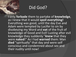 Did God?
 I only forbade them to partake of knowledge,
as I knew that it would spoil everything!
Everything was good, until the day Eve and
Adam were tempted by Lucifer to sin by
disobeying my Word and eat of the fruit of
knowledge of Good and Evil! Lusting after evil
knowledge they suddenly "knew that they
were naked!" As I had warned them: Man
died "spiritually" that day and were self
conscious and condemned about sex and
their nudity until now!
 