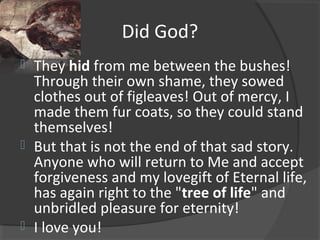 Did God?
 They hid from me between the bushes!
Through their own shame, they sowed
clothes out of figleaves! Out of mercy, I
made them fur coats, so they could stand
themselves!
 But that is not the end of that sad story.
Anyone who will return to Me and accept
forgiveness and my lovegift of Eternal life,
has again right to the "tree of life" and
unbridled pleasure for eternity!
 I love you!
 