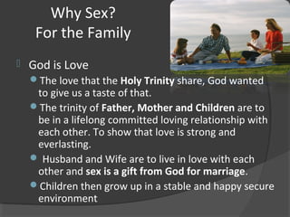 Why Sex?
For the Family
 God is Love
The love that the Holy Trinity share, God wanted
to give us a taste of that.
The trinity of Father, Mother and Children are to
be in a lifelong committed loving relationship with
each other. To show that love is strong and
everlasting.
 Husband and Wife are to live in love with each
other and sex is a gift from God for marriage.
Children then grow up in a stable and happy secure
environment
 