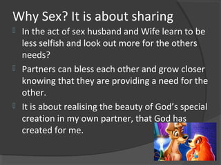 Why Sex? It is about sharing
 In the act of sex husband and Wife learn to be
less selfish and look out more for the others
needs?
 Partners can bless each other and grow closer
knowing that they are providing a need for the
other.
 It is about realising the beauty of God’s special
creation in my own partner, that God has
created for me.
 