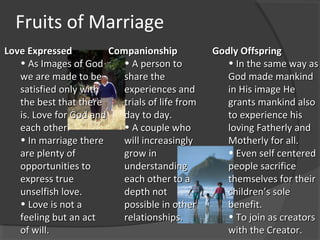 Fruits of Marriage
Love ExpressedLove Expressed
• As Images of GodAs Images of God
we are made to bewe are made to be
satisfied only withsatisfied only with
the best that therethe best that there
is. Love for God andis. Love for God and
each other.each other.
• In marriage thereIn marriage there
are plenty ofare plenty of
opportunities toopportunities to
express trueexpress true
unselfish love.unselfish love.
• Love is not aLove is not a
feeling but an actfeeling but an act
of will.of will.
CompanionshipCompanionship
• A person toA person to
share theshare the
experiences andexperiences and
trials of life fromtrials of life from
day to day.day to day.
• A couple whoA couple who
will increasinglywill increasingly
grow ingrow in
understandingunderstanding
each other to aeach other to a
depth notdepth not
possible in otherpossible in other
relationships.relationships.
Godly OffspringGodly Offspring
• In the same way asIn the same way as
God made mankindGod made mankind
in His image Hein His image He
grants mankind alsogrants mankind also
to experience histo experience his
loving Fatherly andloving Fatherly and
Motherly for all.Motherly for all.
• Even self centeredEven self centered
people sacrificepeople sacrifice
themselves for theirthemselves for their
children’s solechildren’s sole
benefit.benefit.
• To join as creatorsTo join as creators
with the Creator.with the Creator.
 