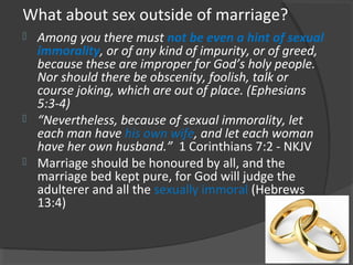 What about sex outside of marriage?
 Among you there must not be even a hint of sexual
immorality, or of any kind of impurity, or of greed,
because these are improper for God’s holy people.
Nor should there be obscenity, foolish, talk or
course joking, which are out of place. (Ephesians
5:3-4)
 “Nevertheless, because of sexual immorality, let
each man have his own wife, and let each woman
have her own husband.” 1 Corinthians 7:2 - NKJV
 Marriage should be honoured by all, and the
marriage bed kept pure, for God will judge the
adulterer and all the sexually immoral (Hebrews
13:4)
 
