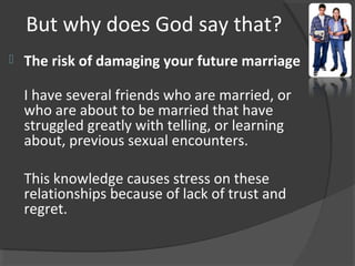 But why does God say that?
 The risk of damaging your future marriage
I have several friends who are married, or
who are about to be married that have
struggled greatly with telling, or learning
about, previous sexual encounters.
This knowledge causes stress on these
relationships because of lack of trust and
regret.
 