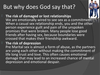But why does God say that?
 The risk of damaged or lost relationships
We are emotionally wired to see sex as a commitment.
When a casual sex relationship ends, you and the other
person experience guilt and pain of the unspoken
promises that were broken. Many people lose good
friends after having sex, because boundaries were
crossed that makes their friendship awkward.
 The risk of depression
Pre Marital sex is almost a form of abuse, as the partners
are using each other without making the commitment of
life long trust and love. This often causes emotional
damage that may lead to an increased chance of mental
depression and emotional despair.
 