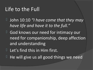 Life to the Full
 John 10:10 “I have come that they may
have life and have it to the full.”
 God knows our need for intimacy our
need for companionship, deep affection
and understanding
 Let’s find this in Him first.
 He will give us all good things we need
 