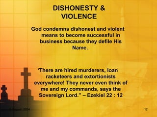 5 August, 2004 12
DISHONESTY &
VIOLENCE
God condemns dishonest and violent
means to become successful in
business because they defile His
Name..
‘There are hired murderers, loan
racketeers and extortionists
everywhere! They never even think of
me and my commands, says the
Sovereign Lord.” – Ezekiel 22 : 12
 