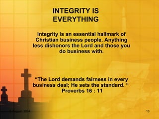 5 August, 2004 13
INTEGRITY IS
EVERYTHING
Integrity is an essential hallmark of
Christian business people. Anything
less dishonors the Lord and those you
do business with.
“The Lord demands fairness in every
business deal; He sets the standard. “
Proverbs 16 : 11
 