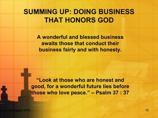 5 August, 2004 15
SUMMING UP: DOING BUSINESS
THAT HONORS GOD
A wonderful and blessed business
awaits those that conduct their
business fairly and with honesty.
“Look at those who are honest and
good, for a wonderful future lies before
those who love peace.” – Psalm 37 : 37
 
