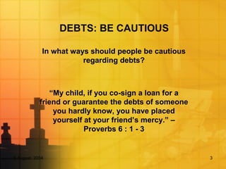 DEBTS: BE CAUTIOUS
In what ways should people be cautious
regarding debts?
“My child, if you co-sign a loan for a
friend or guarantee the debts of someone
you hardly know, you have placed
yourself at your friend’s mercy.” –
Proverbs 6 : 1 - 3
5 August, 2004 3
 