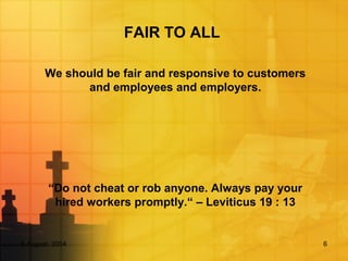 5 August, 2004 6
FAIR TO ALL
We should be fair and responsive to customers
and employees and employers.
“Do not cheat or rob anyone. Always pay your
hired workers promptly.“ – Leviticus 19 : 13
 