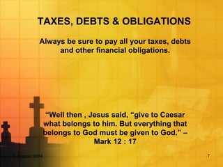 5 August, 2004 7
TAXES, DEBTS & OBLIGATIONS
Always be sure to pay all your taxes, debts
and other financial obligations.
“Well then , Jesus said, “give to Caesar
what belongs to him. But everything that
belongs to God must be given to God.” –
Mark 12 : 17
 