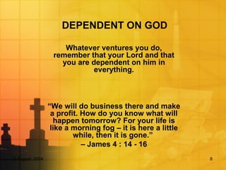 5 August, 2004 8
DEPENDENT ON GOD
Whatever ventures you do,
remember that your Lord and that
you are dependent on him in
everything.
“We will do business there and make
a profit. How do you know what will
happen tomorrow? For your life is
like a morning fog – it is here a little
while, then it is gone.”
– James 4 : 14 - 16
 