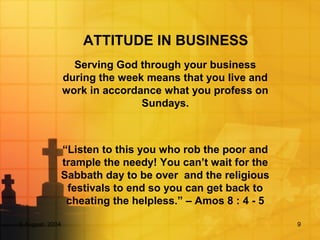 5 August, 2004 9
ATTITUDE IN BUSINESS
Serving God through your business
during the week means that you live and
work in accordance what you profess on
Sundays.
“Listen to this you who rob the poor and
trample the needy! You can’t wait for the
Sabbath day to be over and the religious
festivals to end so you can get back to
cheating the helpless.” – Amos 8 : 4 - 5
 